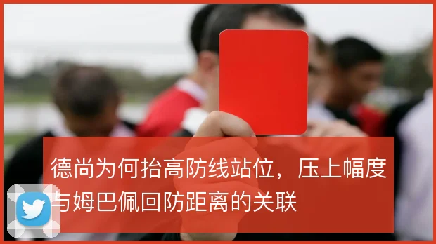 德尚为何抬高防线站位,压上幅度与姆巴佩回防距离的关联
