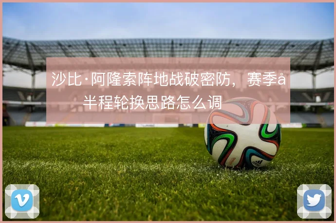 沙比·阿隆索阵地战破密防，赛季前半程轮换思路怎么调