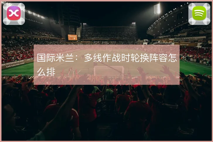 国际米兰：多线作战时轮换阵容怎么排