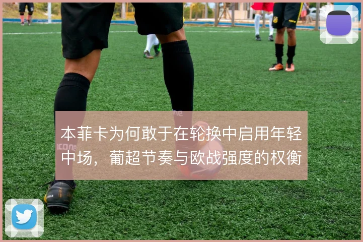 本菲卡为何敢于在轮换中启用年轻中场,葡超节奏与欧战强度的权衡