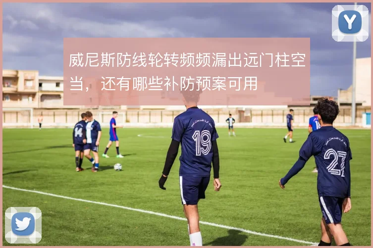 威尼斯防线轮转频频漏出远门柱空当,还有哪些补防预案可用