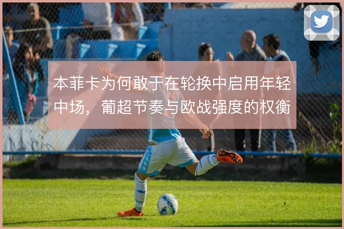 本菲卡为何敢于在轮换中启用年轻中场,葡超节奏与欧战强度的权衡