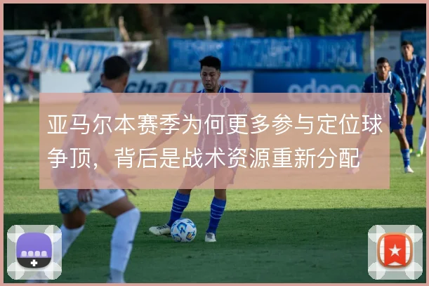 亚马尔本赛季为何更多参与定位球争顶,背后是战术资源重新分配