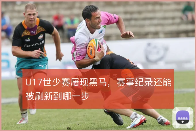 U17世少赛屡现黑马,赛事纪录还能被刷新到哪一步