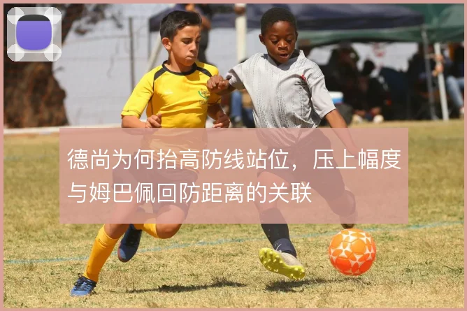 德尚为何抬高防线站位,压上幅度与姆巴佩回防距离的关联