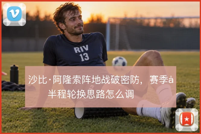 沙比·阿隆索阵地战破密防，赛季前半程轮换思路怎么调