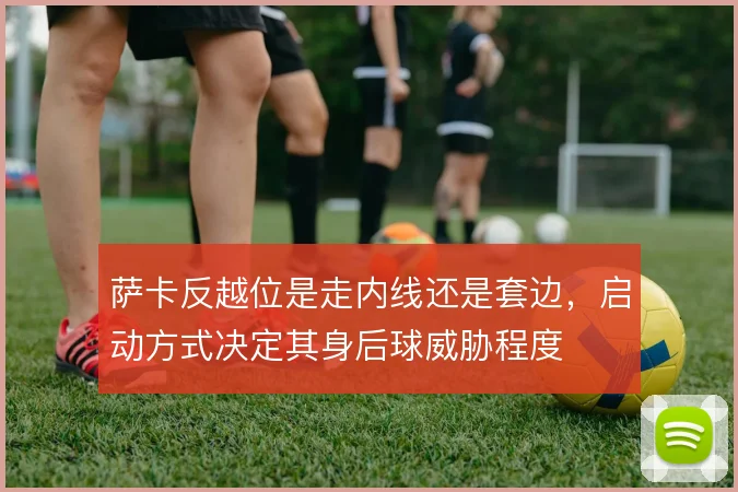 萨卡反越位是走内线还是套边,启动方式决定其身后球威胁程度