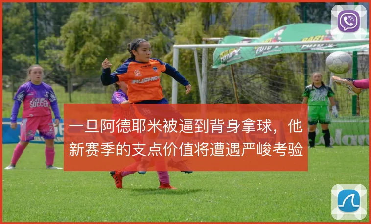 一旦阿德耶米被逼到背身拿球,他新赛季的支点价值将遭遇严峻考验