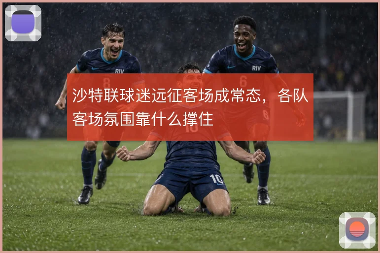 沙特联球迷远征客场成常态，各队客场氛围靠什么撑住
