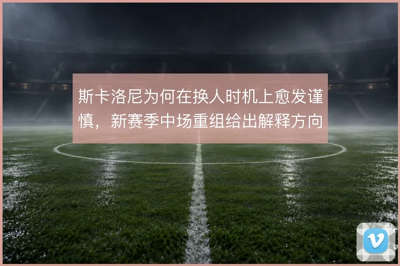 斯卡洛尼为何在换人时机上愈发谨慎,新赛季中场重组给出解释方向