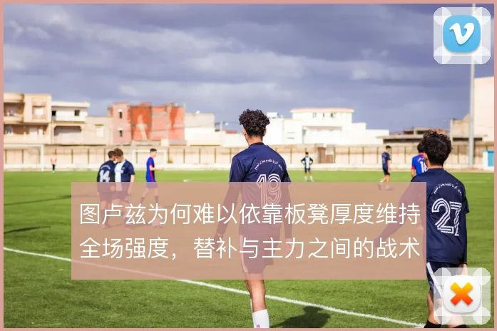 图卢兹为何难以依靠板凳厚度维持全场强度,替补与主力之间的战术落差