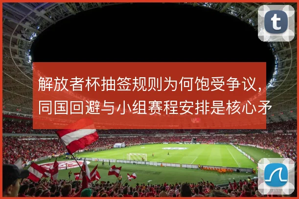 解放者杯抽签规则为何饱受争议,同国回避与小组赛程安排是核心矛盾