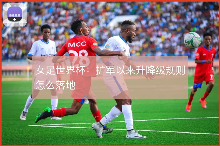 女足世界杯：扩军以来升降级规则怎么落地