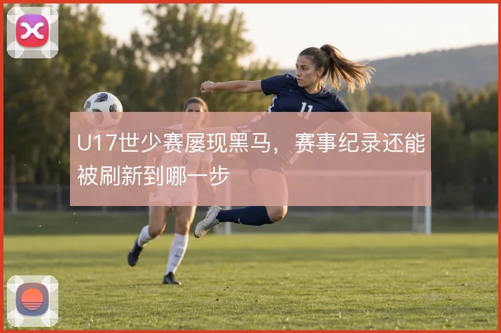 U17世少赛屡现黑马,赛事纪录还能被刷新到哪一步