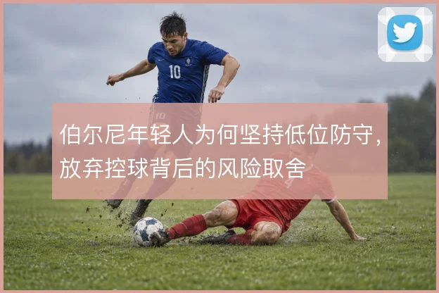 伯尔尼年轻人为何坚持低位防守，放弃控球背后的风险取舍