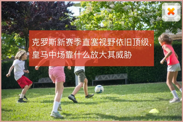 克罗斯新赛季直塞视野依旧顶级，皇马中场靠什么放大其威胁