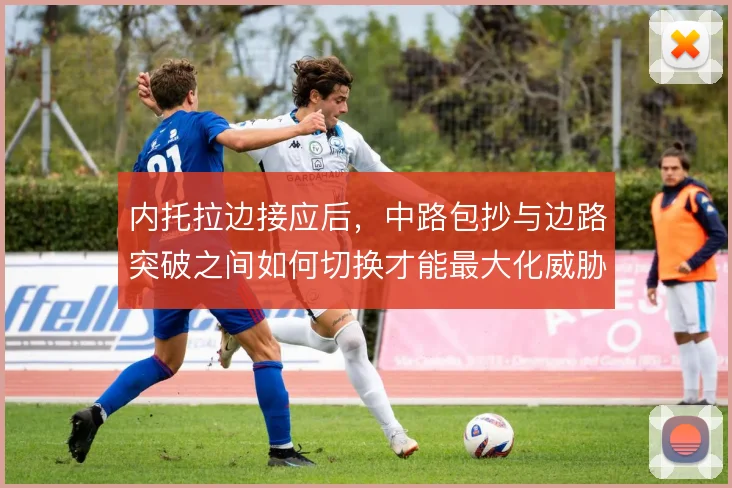 内托拉边接应后，中路包抄与边路突破之间如何切换才能最大化威胁