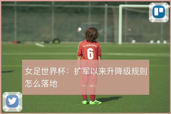 女足世界杯：扩军以来升降级规则怎么落地