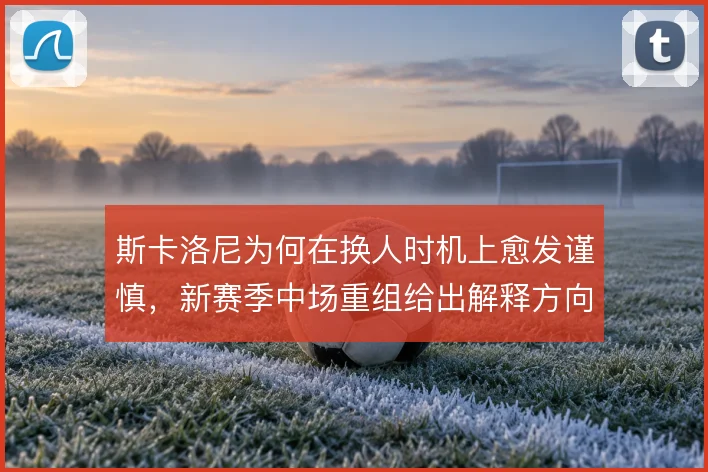 斯卡洛尼为何在换人时机上愈发谨慎,新赛季中场重组给出解释方向
