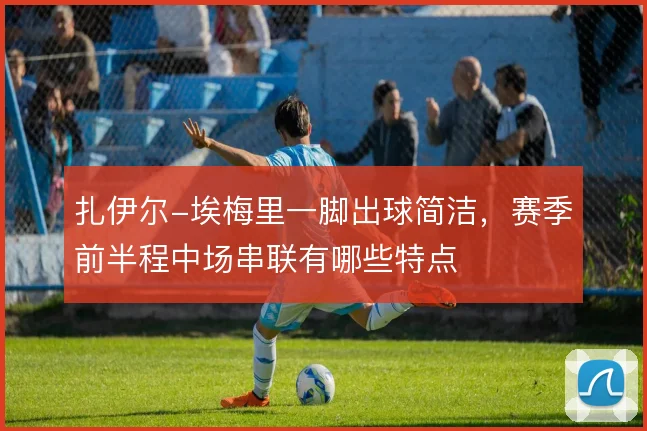 扎伊尔-埃梅里一脚出球简洁，赛季前半程中场串联有哪些特点