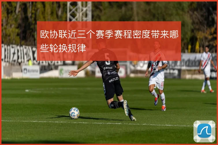 欧协联近三个赛季赛程密度带来哪些轮换规律