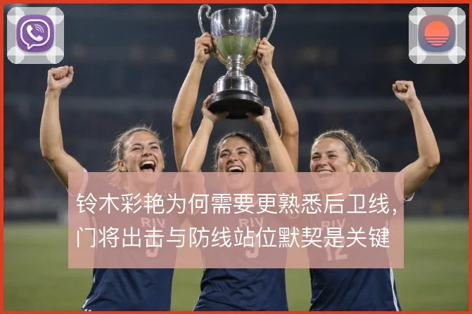 铃木彩艳为何需要更熟悉后卫线，门将出击与防线站位默契是关键
